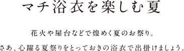 マチ浴衣を楽しむ夏 花火や屋台などで煌めく夏のお祭り。さあ、心躍る夏祭りをとっておきの浴衣で出掛けましょう。